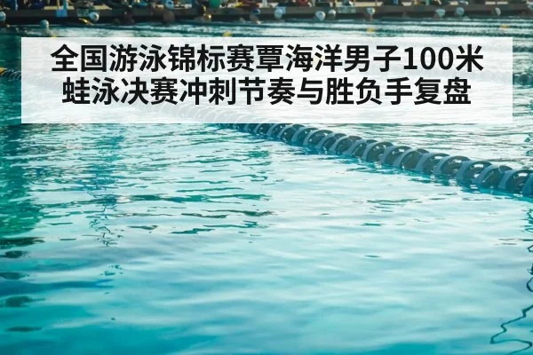 全国游泳锦标赛覃海洋男子100米蛙泳决赛冲刺节奏与胜负手复盘