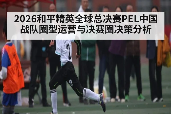 2026和平精英全球总决赛PEL中国战队圈型运营与决赛圈决策分析