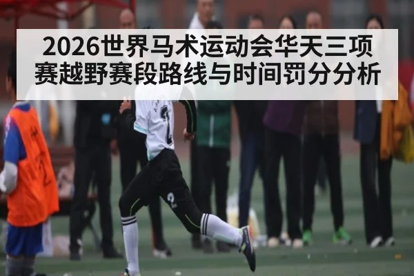 2026世界马术运动会华天三项赛越野赛段路线与时间罚分分析