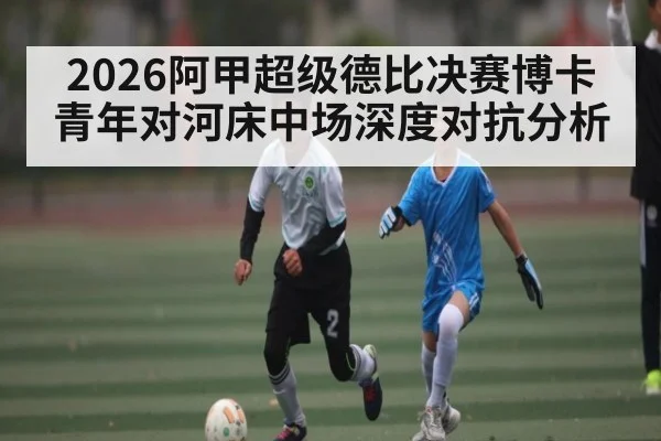2026阿甲超级德比决赛博卡青年对河床中场深度对抗分析